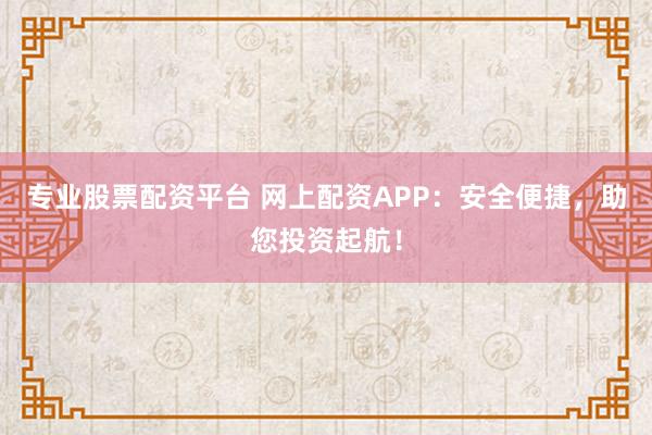 专业股票配资平台 网上配资APP：安全便捷，助您投资起航！
