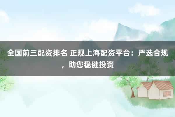 全国前三配资排名 正规上海配资平台：严选合规，助您稳健投资