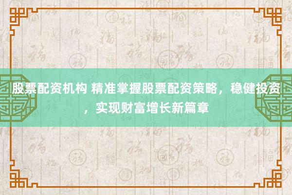 股票配资机构 精准掌握股票配资策略，稳健投资，实现财富增长新篇章
