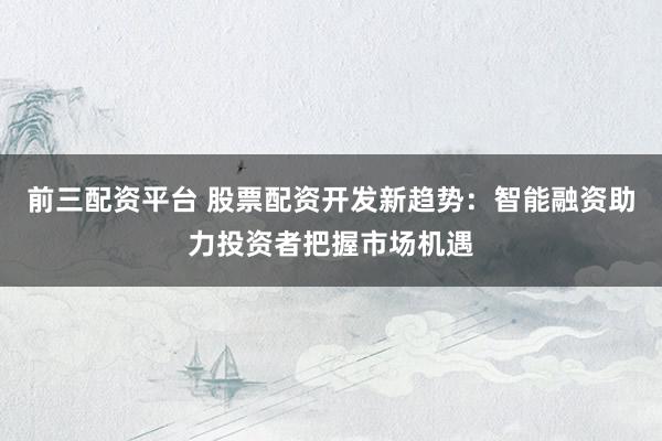 前三配资平台 股票配资开发新趋势：智能融资助力投资者把握市场机遇