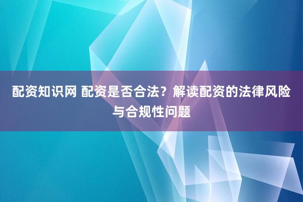 配资知识网 配资是否合法？解读配资的法律风险与合规性问题