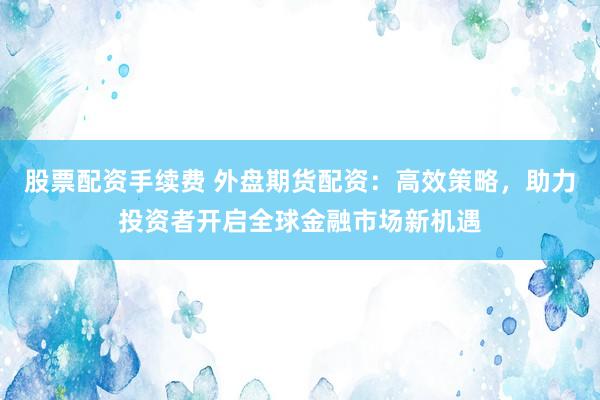 股票配资手续费 外盘期货配资：高效策略，助力投资者开启全球金融市场新机遇
