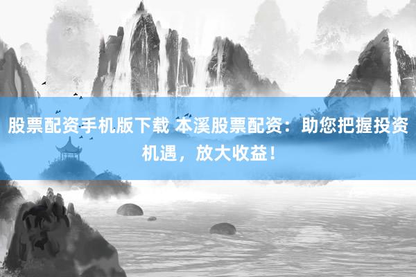 股票配资手机版下载 本溪股票配资：助您把握投资机遇，放大收益！