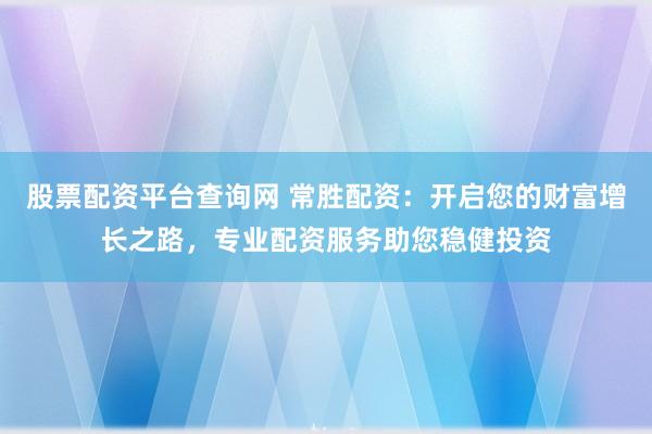 股票配资平台查询网 常胜配资：开启您的财富增长之路，专业配资服务助您稳健投资
