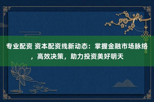 专业配资 资本配资线新动态：掌握金融市场脉络，高效决策，助力投资美好明天