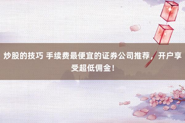 炒股的技巧 手续费最便宜的证券公司推荐，开户享受超低佣金！