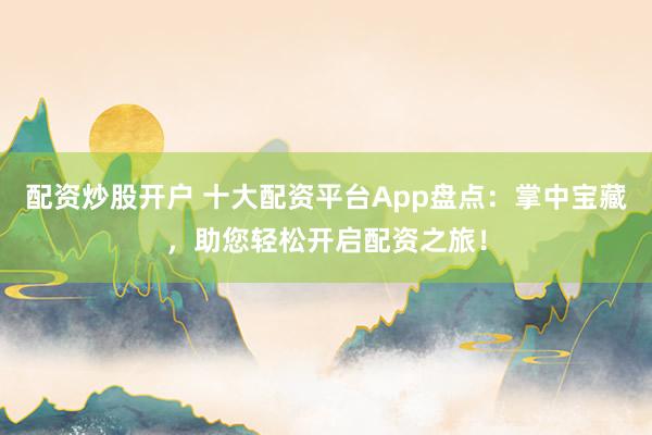 配资炒股开户 十大配资平台App盘点：掌中宝藏，助您轻松开启配资之旅！