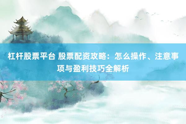 杠杆股票平台 股票配资攻略：怎么操作、注意事项与盈利技巧全解析