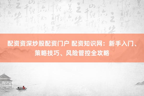 配资资深炒股配资门户 配资知识网：新手入门、策略技巧、风险管控全攻略