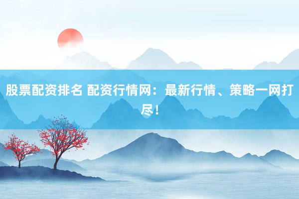 股票配资排名 配资行情网：最新行情、策略一网打尽！