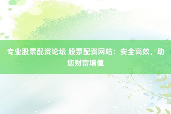 专业股票配资论坛 股票配资网站：安全高效，助您财富增值