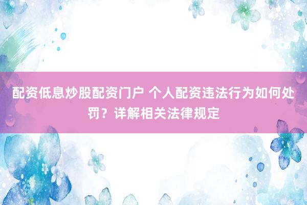 配资低息炒股配资门户 个人配资违法行为如何处罚？详解相关法律规定