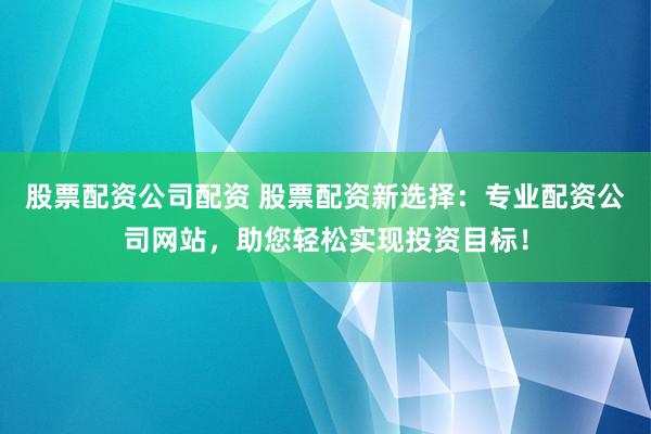 股票配资公司配资 股票配资新选择：专业配资公司网站，助您轻松实现投资目标！