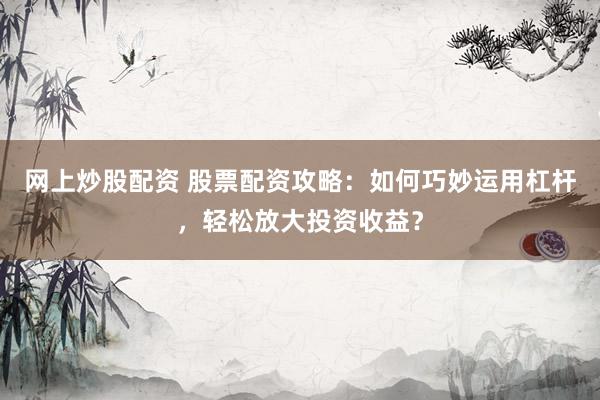 网上炒股配资 股票配资攻略：如何巧妙运用杠杆，轻松放大投资收益？