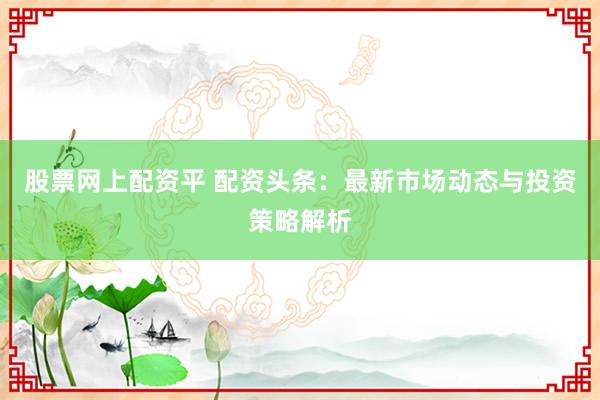 股票网上配资平 配资头条：最新市场动态与投资策略解析