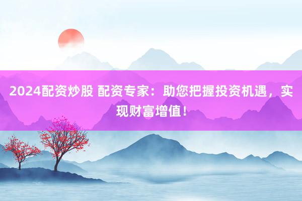2024配资炒股 配资专家：助您把握投资机遇，实现财富增值！