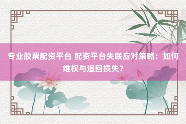 专业股票配资平台 配资平台失联应对策略：如何维权与追回损失？