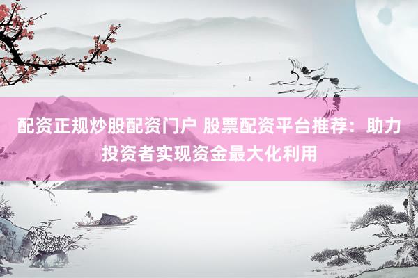 配资正规炒股配资门户 股票配资平台推荐：助力投资者实现资金最大化利用