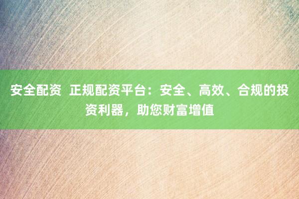 安全配资  正规配资平台：安全、高效、合规的投资利器，助您财富增值