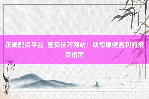 正规配资平台  配资技巧网站：助您稳健盈利的投资指南
