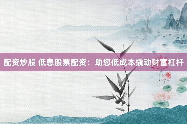 配资炒股 低息股票配资：助您低成本撬动财富杠杆