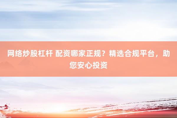 网络炒股杠杆 配资哪家正规？精选合规平台，助您安心投资