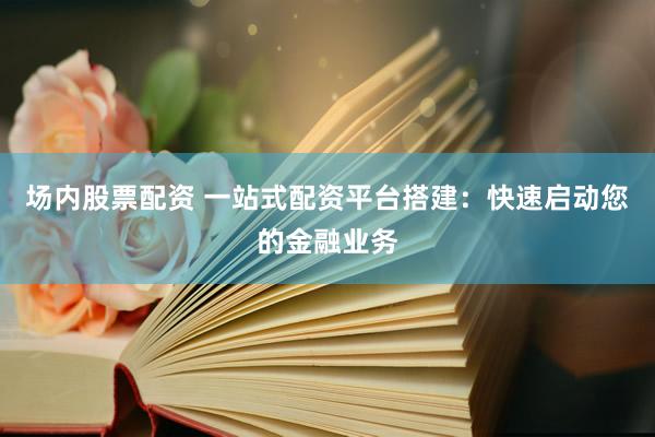 场内股票配资 一站式配资平台搭建：快速启动您的金融业务
