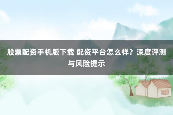 股票配资手机版下载 配资平台怎么样？深度评测与风险提示