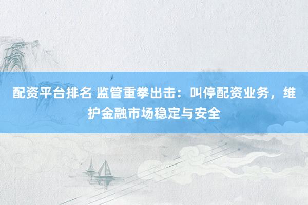 配资平台排名 监管重拳出击：叫停配资业务，维护金融市场稳定与安全