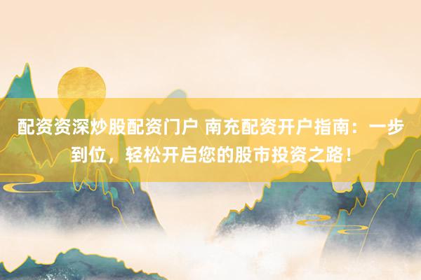 配资资深炒股配资门户 南充配资开户指南：一步到位，轻松开启您的股市投资之路！