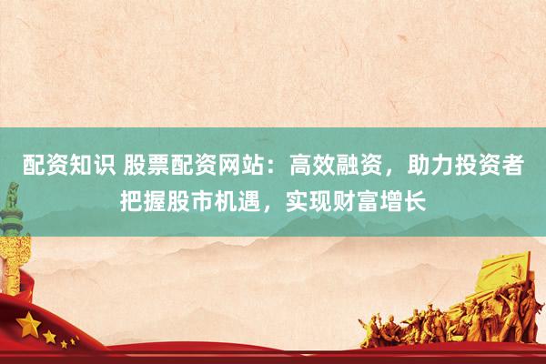 配资知识 股票配资网站：高效融资，助力投资者把握股市机遇，实现财富增长