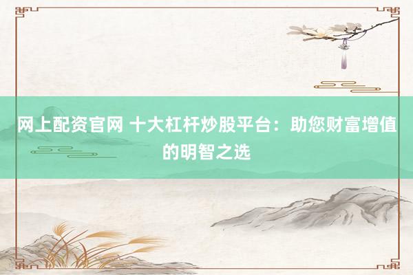 网上配资官网 十大杠杆炒股平台：助您财富增值的明智之选
