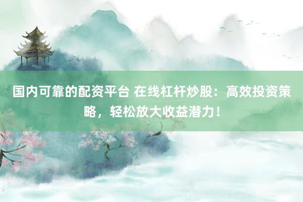 国内可靠的配资平台 在线杠杆炒股：高效投资策略，轻松放大收益潜力！