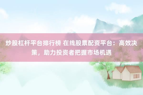 炒股杠杆平台排行榜 在线股票配资平台：高效决策，助力投资者把握市场机遇