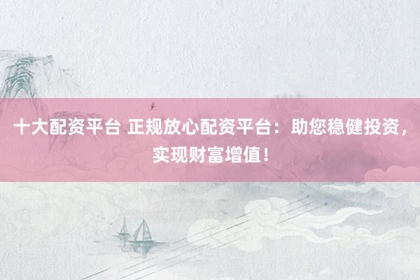 十大配资平台 正规放心配资平台：助您稳健投资，实现财富增值！