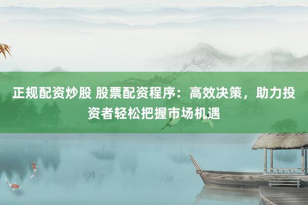 正规配资炒股 股票配资程序：高效决策，助力投资者轻松把握市场机遇