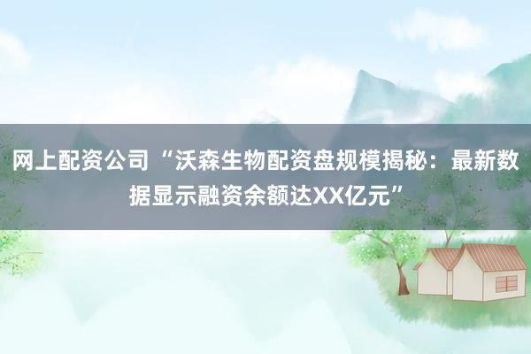 网上配资公司 “沃森生物配资盘规模揭秘：最新数据显示融资余额达XX亿元”
