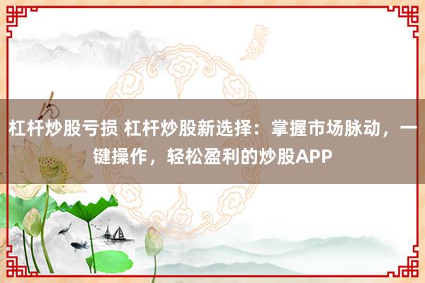 杠杆炒股亏损 杠杆炒股新选择：掌握市场脉动，一键操作，轻松盈利的炒股APP
