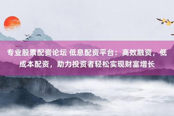 专业股票配资论坛 低息配资平台：高效融资，低成本配资，助力投资者轻松实现财富增长