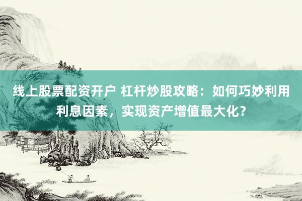 线上股票配资开户 杠杆炒股攻略：如何巧妙利用利息因素，实现资产增值最大化？