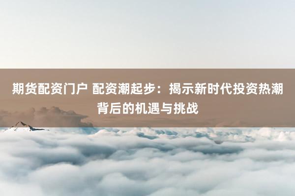 期货配资门户 配资潮起步：揭示新时代投资热潮背后的机遇与挑战