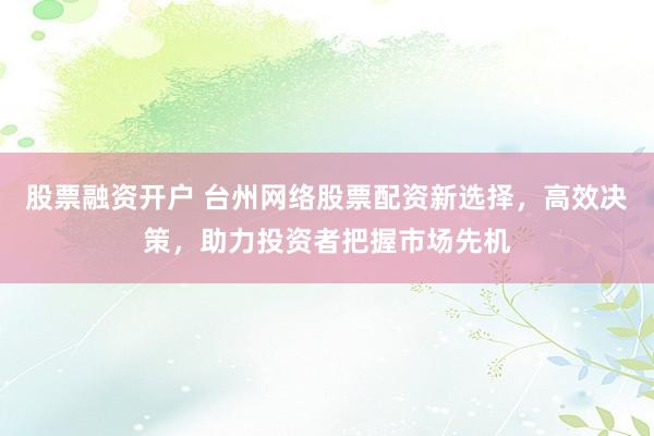 股票融资开户 台州网络股票配资新选择，高效决策，助力投资者把握市场先机