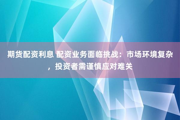 期货配资利息 配资业务面临挑战：市场环境复杂，投资者需谨慎应对难关