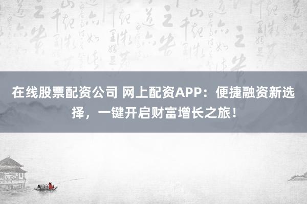 在线股票配资公司 网上配资APP：便捷融资新选择，一键开启财富增长之旅！