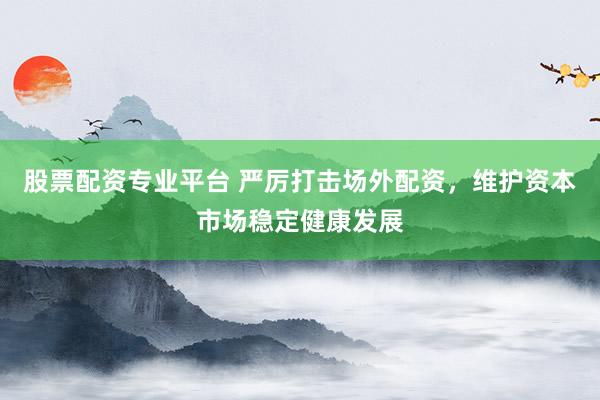 股票配资专业平台 严厉打击场外配资，维护资本市场稳定健康发展