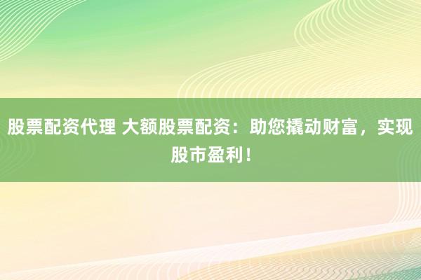 股票配资代理 大额股票配资：助您撬动财富，实现股市盈利！