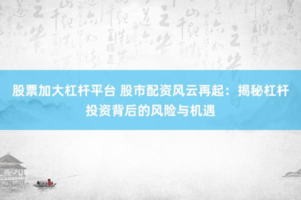 股票加大杠杆平台 股市配资风云再起：揭秘杠杆投资背后的风险与机遇