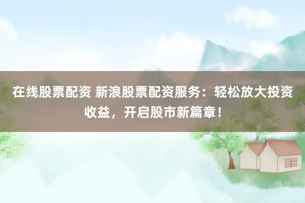 在线股票配资 新浪股票配资服务：轻松放大投资收益，开启股市新篇章！