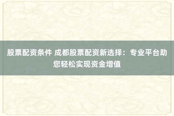 股票配资条件 成都股票配资新选择：专业平台助您轻松实现资金增值