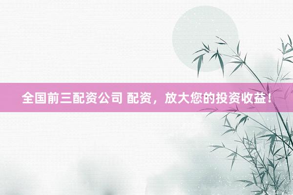 全国前三配资公司 配资，放大您的投资收益！